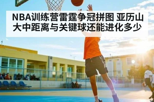 NBA训练营雷霆争冠拼图 亚历山大中距离与关键球还能进化多少