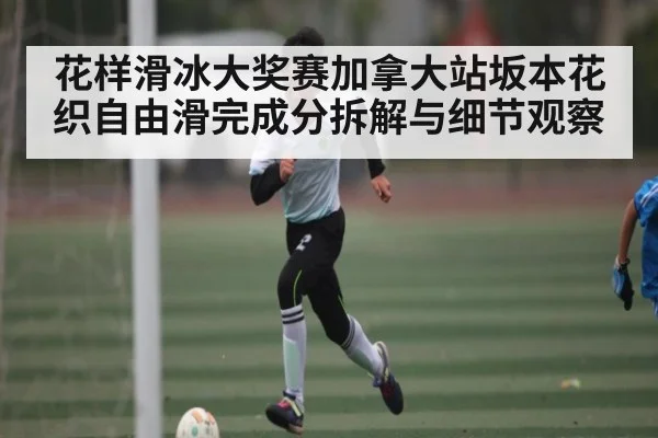 花样滑冰大奖赛加拿大站坂本花织自由滑完成分拆解与细节观察